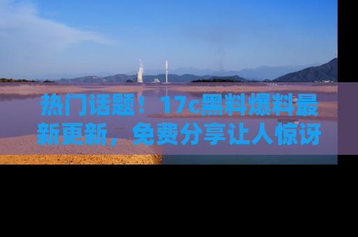 热门话题！17c黑料爆料最新更新，免费分享让人惊讶的事实！