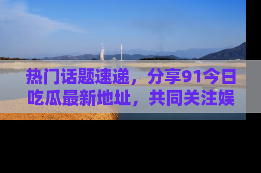 热门话题速递，分享91今日吃瓜最新地址，共同关注娱乐圈的风云变幻！