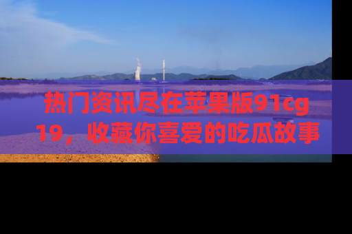 热门资讯尽在苹果版91cg19，收藏你喜爱的吃瓜故事吧！