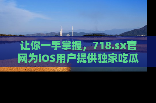 让你一手掌握，718.sx官网为iOS用户提供独家吃瓜内容！