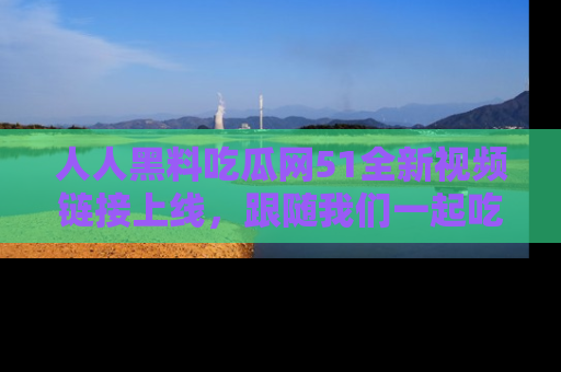 人人黑料吃瓜网51全新视频链接上线，跟随我们一起吃瓜围观！