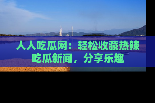 人人吃瓜网：轻松收藏热辣吃瓜新闻，分享乐趣