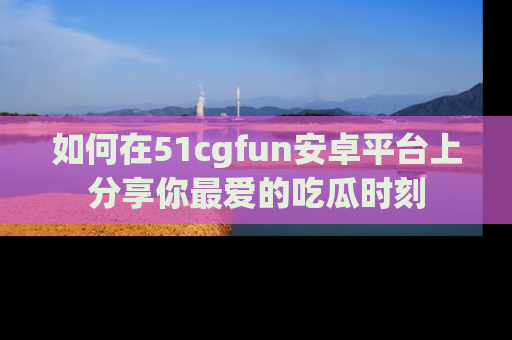 如何在51cgfun安卓平台上分享你最爱的吃瓜时刻