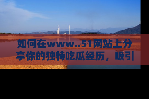 如何在www..51网站上分享你的独特吃瓜经历，吸引更多用户关注