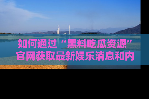 如何通过“黑料吃瓜资源”官网获取最新娱乐消息和内幕爆料