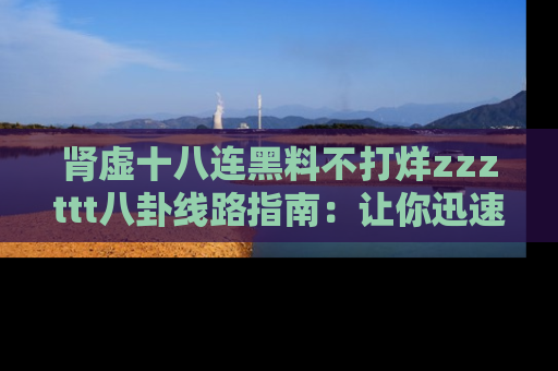 肾虚十八连黑料不打烊zzzttt八卦线路指南：让你迅速掌握热点事件脉络