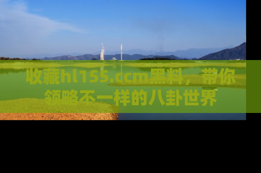 收藏hl155.ccm黑料，带你领略不一样的八卦世界