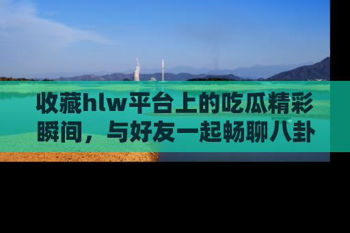 收藏hlw平台上的吃瓜精彩瞬间，与好友一起畅聊八卦趣闻！