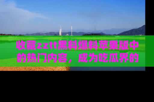 收藏zztt黑料爆料苹果版中的热门内容，成为吃瓜界的资深玩家！