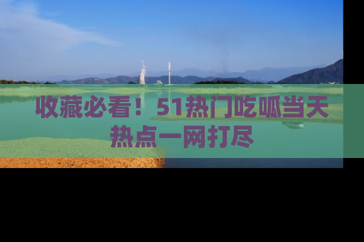 收藏必看！51热门吃呱当天热点一网打尽