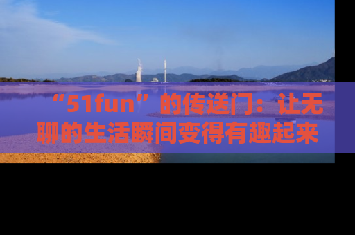 “51fun”的传送门:让无聊的生活瞬间变得有趣起来!