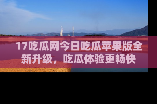 17吃瓜网今日吃瓜苹果版全新升级,吃瓜体验更畅快