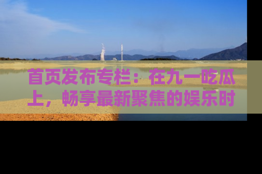 首页发布专栏：在九一吃瓜上，畅享最新聚焦的娱乐时讯