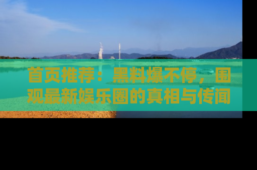 首页推荐：黑料爆不停，围观最新娱乐圈的真相与传闻