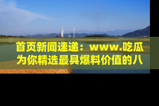 首页新闻速递：www.吃瓜为你精选最具爆料价值的八卦和趣闻！