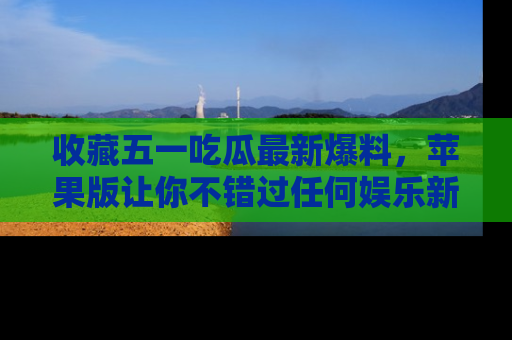 收藏五一吃瓜最新爆料，苹果版让你不错过任何娱乐新闻