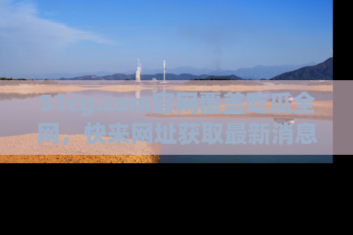 51cg.com官网覆盖吃瓜全网,快来网址获取最新消息与链接!