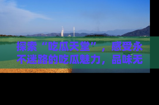 探索“吃瓜天堂”，感受永不迷路的吃瓜魅力，品味无尽的美食！