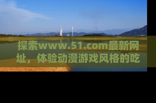 探索www.51.com最新网址,体验动漫游戏风格的吃瓜乐趣!