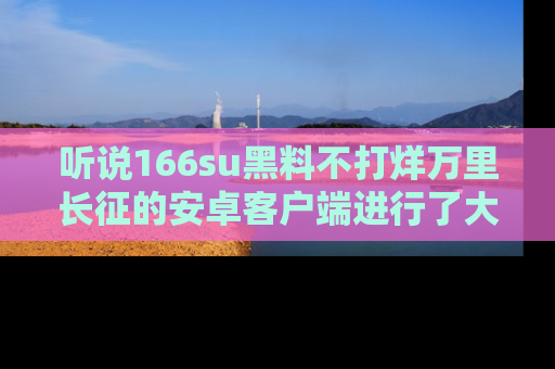 听说166su黑料不打烊万里长征的安卓客户端进行了大更新，八卦内容更加精彩与丰富！