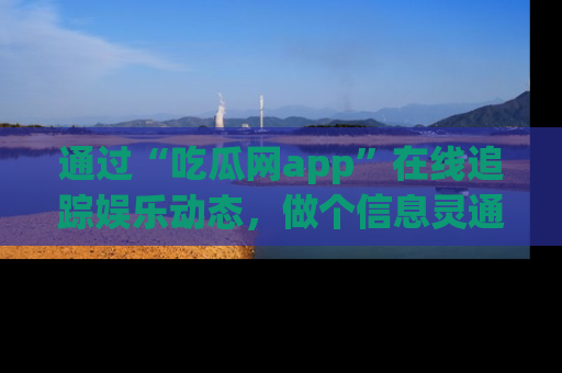 通过“吃瓜网app”在线追踪娱乐动态，做个信息灵通的吃瓜群众！