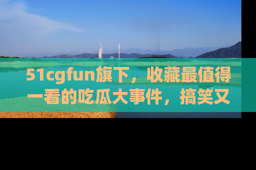 51cgfun旗下,收藏最值得一看的吃瓜大事件,搞笑又精彩!