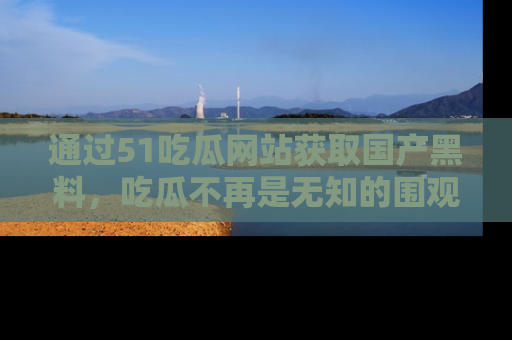 通过51吃瓜网站获取国产黑料，吃瓜不再是无知的围观者