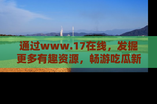 通过www.17在线，发掘更多有趣资源，畅游吃瓜新闻海洋