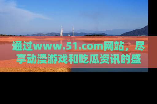 通过www.51.com网站,尽享动漫游戏和吃瓜资讯的盛宴!