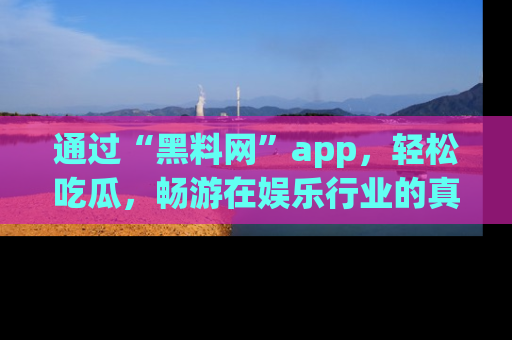 通过“黑料网”app，轻松吃瓜，畅游在娱乐行业的真实世界！