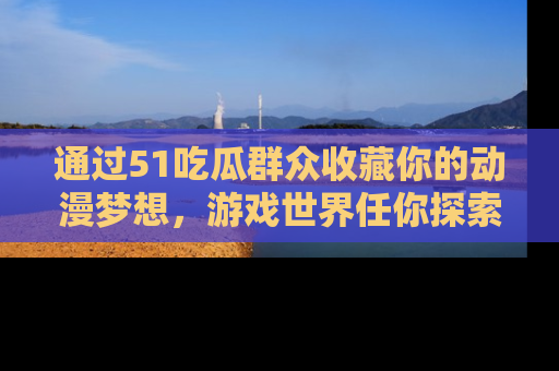 通过51吃瓜群众收藏你的动漫梦想，游戏世界任你探索