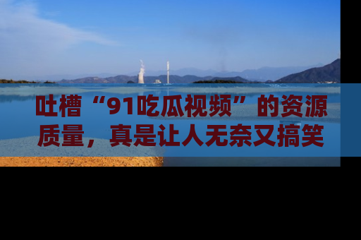 吐槽“91吃瓜视频”的资源质量,真是让人无奈又搞笑!
