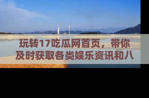 玩转17吃瓜网首页，带你及时获取各类娱乐资讯和八卦故事！