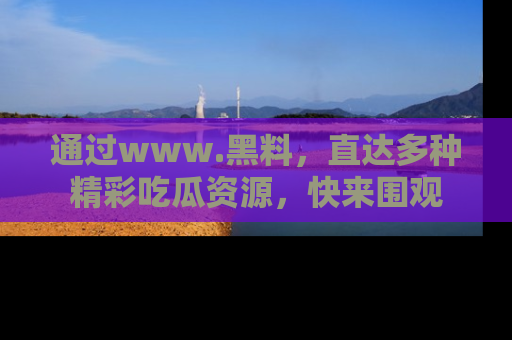 通过www.黑料,直达多种精彩吃瓜资源,快来围观