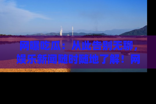 网曝吃瓜：从此告别无聊，娱乐新闻随时随地了解！网址：www.wangbaoegua.com