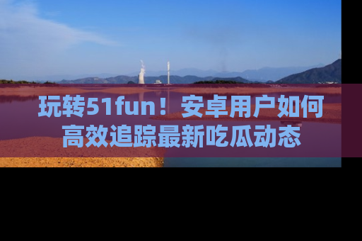 玩转51fun！安卓用户如何高效追踪最新吃瓜动态