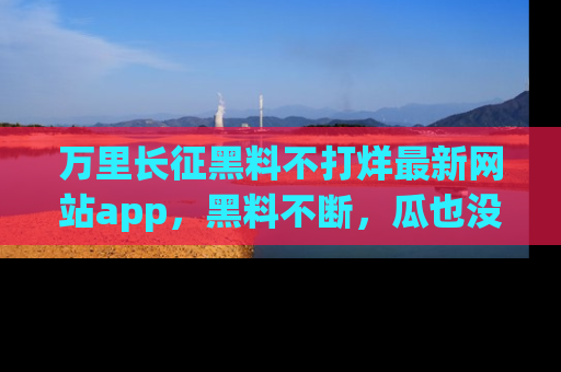 万里长征黑料不打烊最新网站app，黑料不断，瓜也没断，真香！
