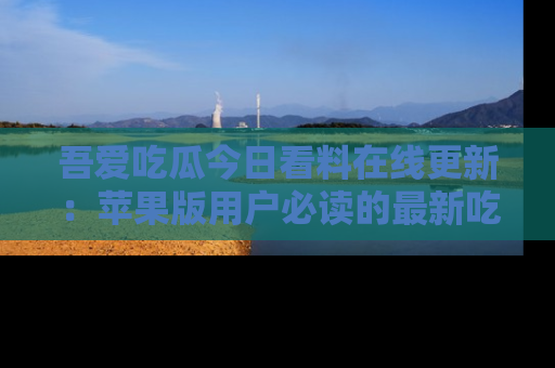 吾爱吃瓜今日看料在线更新：苹果版用户必读的最新吃瓜技巧