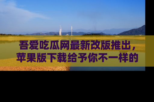 吾爱吃瓜网最新改版推出，苹果版下载给予你不一样的吃瓜体验，一起来吧！