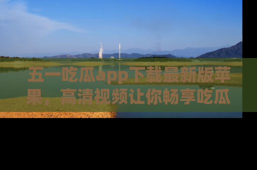 五一吃瓜app下载最新版苹果，高清视频让你畅享吃瓜乐趣