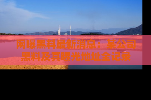 网曝黑料最新消息：某公司黑料及其曝光地址全记录