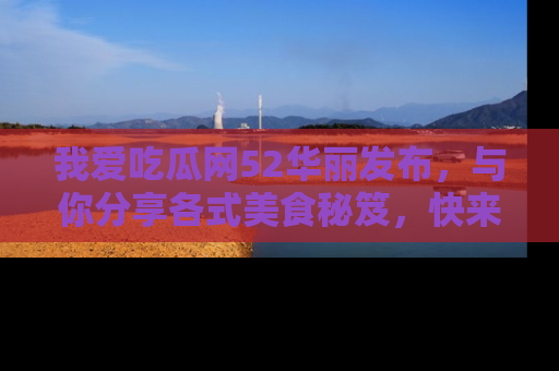我爱吃瓜网52华丽发布，与你分享各式美食秘笈，快来加入我们的吃瓜大家庭！