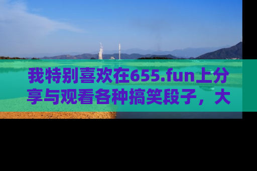 我特别喜欢在655.fun上分享与观看各种搞笑段子，大家一起来享受乐趣吧！
