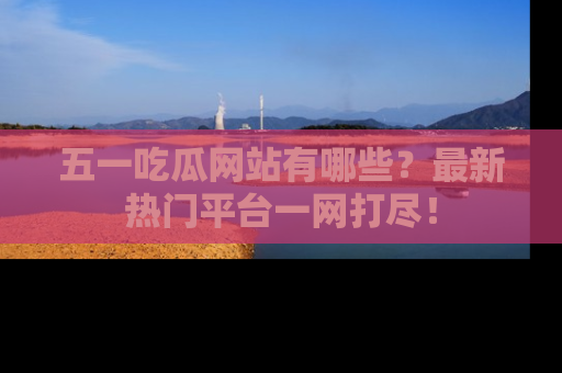 五一吃瓜网站有哪些？最新热门平台一网打尽！