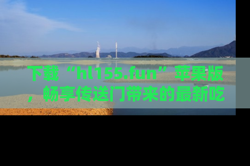 下载“hl155.fun”苹果版，畅享传送门带来的最新吃瓜资讯