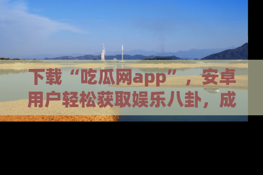 下载“吃瓜网app”，安卓用户轻松获取娱乐八卦，成为身边的知情达人！