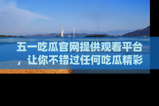 五一吃瓜官网提供观看平台，让你不错过任何吃瓜精彩瞬间