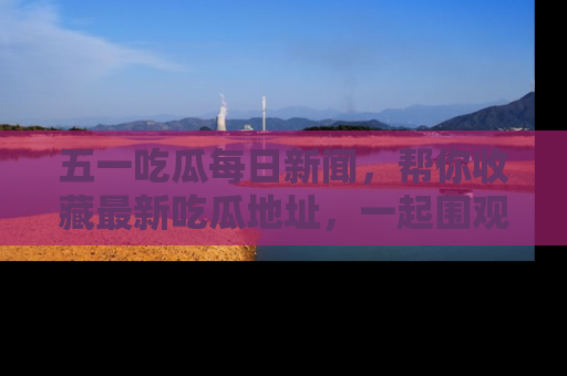 五一吃瓜每日新闻，帮你收藏最新吃瓜地址，一起围观吧！