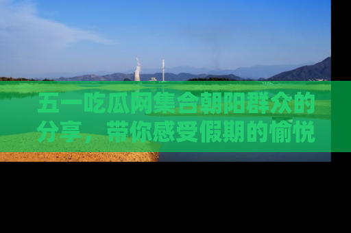 五一吃瓜网集合朝阳群众的分享，带你感受假期的愉悦！
