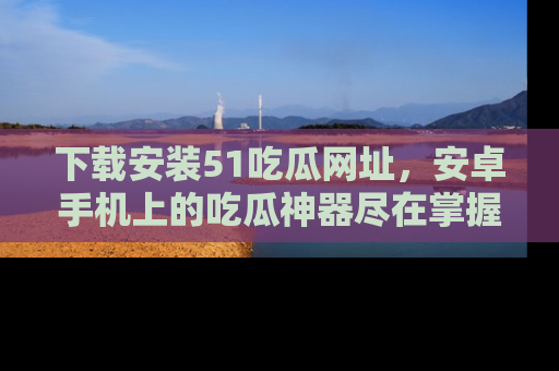 下载安装51吃瓜网址，安卓手机上的吃瓜神器尽在掌握